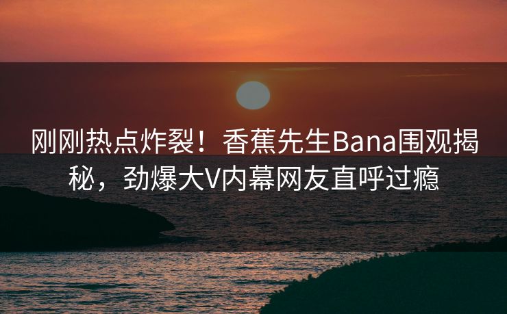 刚刚热点炸裂！香蕉先生Bana围观揭秘，劲爆大V内幕网友直呼过瘾