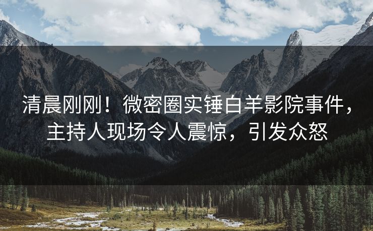 清晨刚刚！微密圈实锤白羊影院事件，主持人现场令人震惊，引发众怒