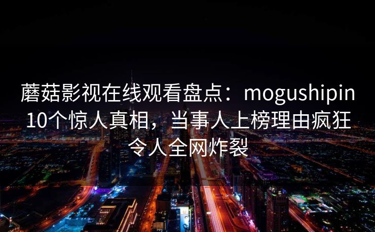 蘑菇影视在线观看盘点：mogushipin10个惊人真相，当事人上榜理由疯狂令人全网炸裂