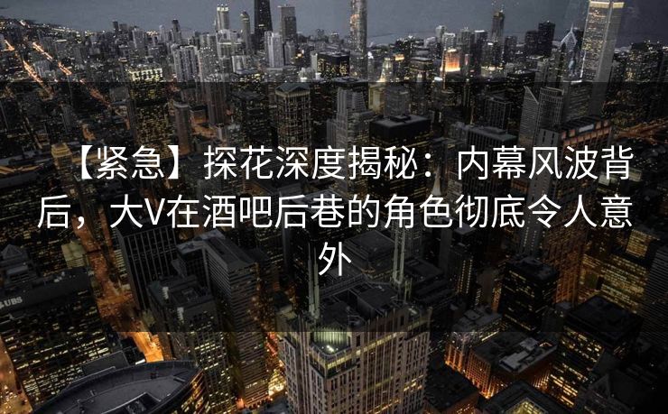 【紧急】探花深度揭秘：内幕风波背后，大V在酒吧后巷的角色彻底令人意外