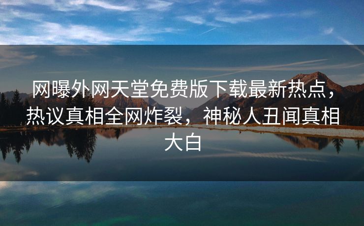网曝外网天堂免费版下载最新热点，热议真相全网炸裂，神秘人丑闻真相大白