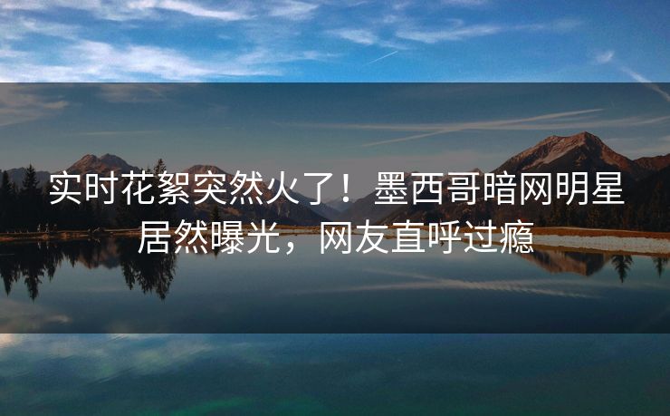 实时花絮突然火了！墨西哥暗网明星居然曝光，网友直呼过瘾