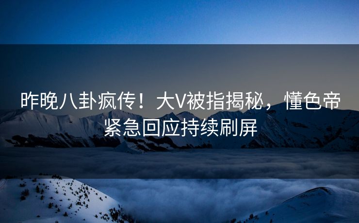 昨晚八卦疯传！大V被指揭秘，懂色帝紧急回应持续刷屏