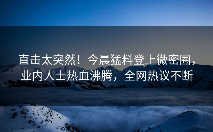 直击太突然！今晨猛料登上微密圈，业内人士热血沸腾，全网热议不断