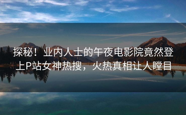 探秘！业内人士的午夜电影院竟然登上P站女神热搜，火热真相让人瞠目