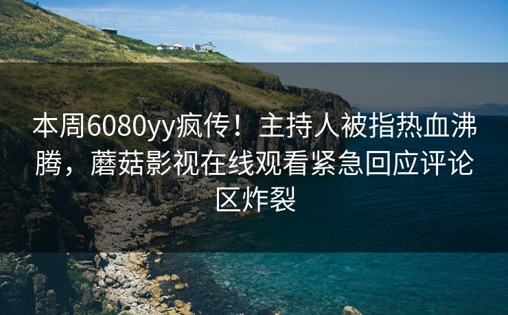 本周6080yy疯传！主持人被指热血沸腾，蘑菇影视在线观看紧急回应评论区炸裂