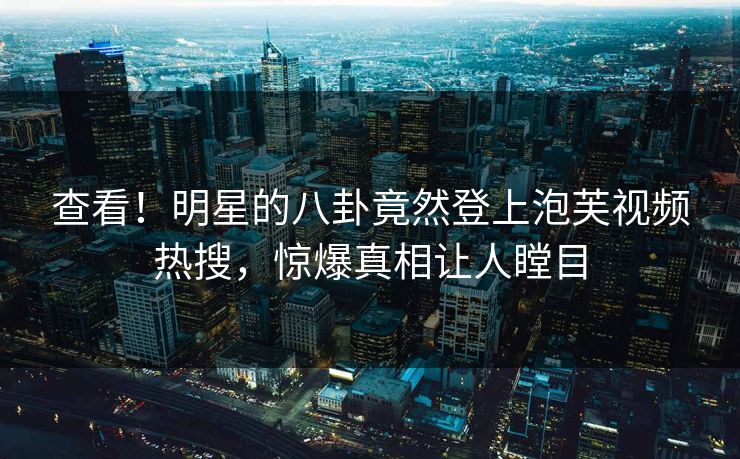 查看！明星的八卦竟然登上泡芙视频热搜，惊爆真相让人瞠目