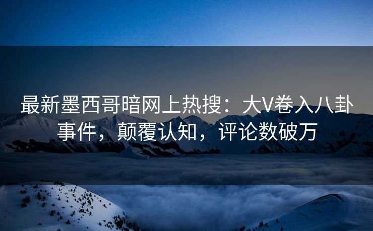 最新墨西哥暗网上热搜：大V卷入八卦事件，颠覆认知，评论数破万