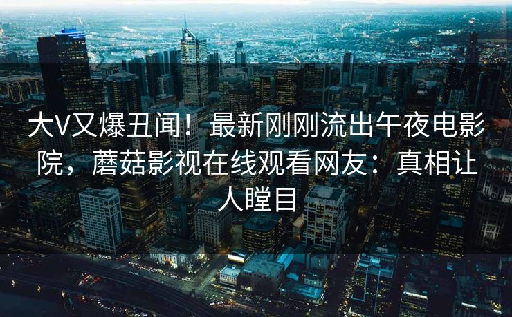 大V又爆丑闻！最新刚刚流出午夜电影院，蘑菇影视在线观看网友：真相让人瞠目