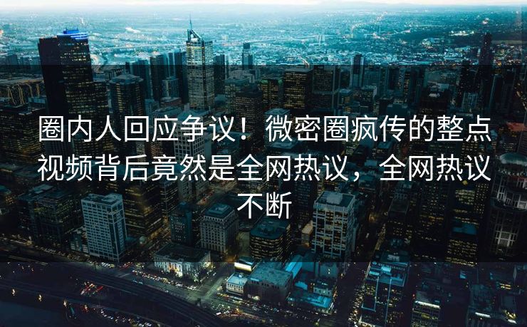 圈内人回应争议！微密圈疯传的整点视频背后竟然是全网热议，全网热议不断