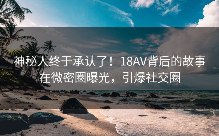 神秘人终于承认了！18AV背后的故事在微密圈曝光，引爆社交圈