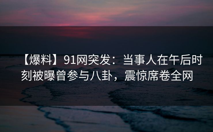 【爆料】91网突发:当事人在午后时刻被曝曾参与八卦,震惊席卷全网 【爆料】91网突发:当事人在午后时刻被曝曾参与八卦,震惊席卷全网