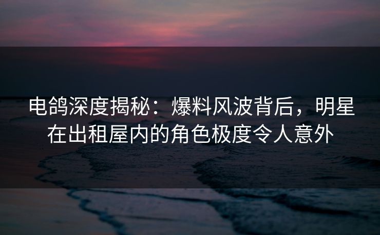 电鸽深度揭秘：爆料风波背后，明星在出租屋内的角色极度令人意外
