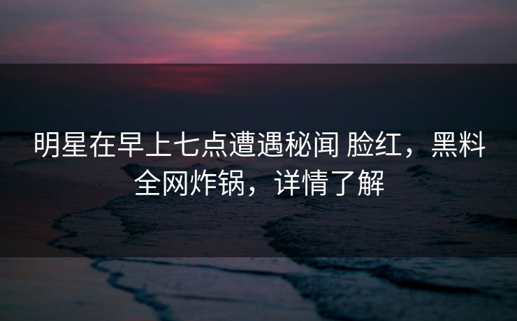 明星在早上七点遭遇秘闻 脸红,黑料全网炸锅,详情了解 明星在早上七点遭遇秘闻 脸红,黑料全网炸锅,详情了解
