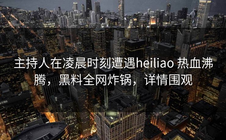 主持人在凌晨时刻遭遇heiliao 热血沸腾，黑料全网炸锅，详情围观