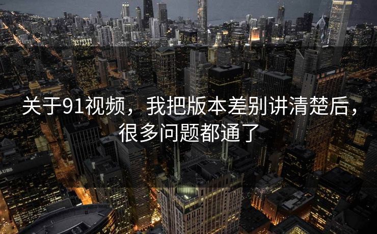 关于91视频，我把版本差别讲清楚后，很多问题都通了