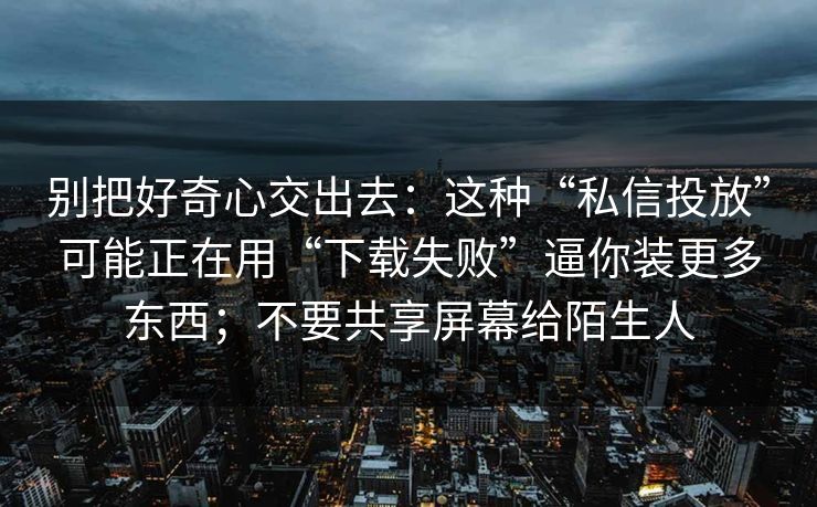 别把好奇心交出去：这种“私信投放”可能正在用“下载失败”逼你装更多东西；不要共享屏幕给陌生人