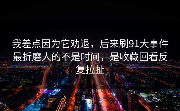 我差点因为它劝退,后来刷91大事件最折磨人的不是时间,是收藏回看反复拉扯 我差点因为它劝退,后来刷91大事件最折磨人的不是时间,是收藏回看反复拉扯