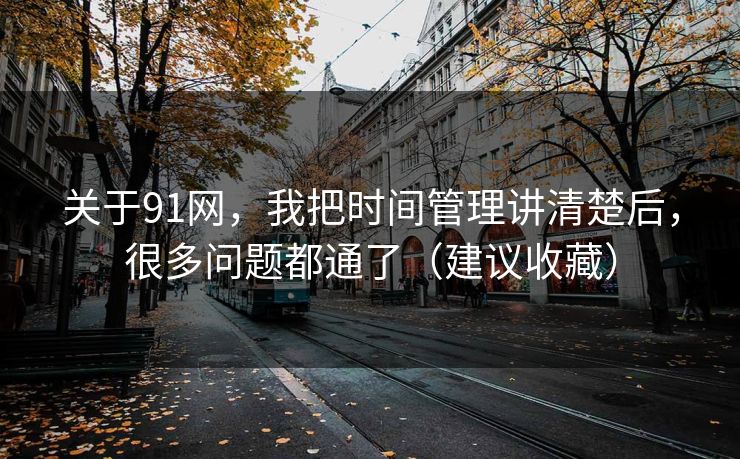 关于91网，我把时间管理讲清楚后，很多问题都通了（建议收藏）