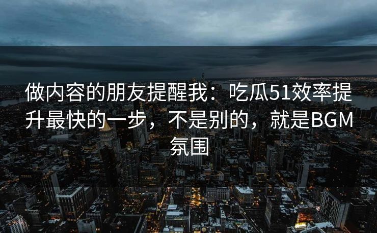 做内容的朋友提醒我：吃瓜51效率提升最快的一步，不是别的，就是BGM氛围