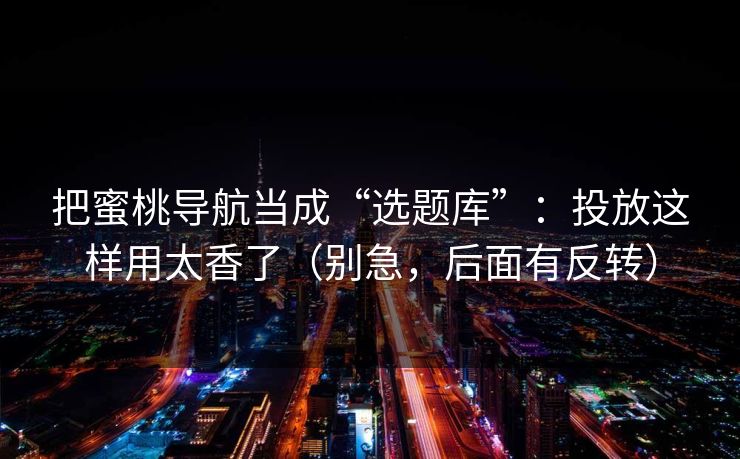把蜜桃导航当成“选题库”：投放这样用太香了（别急，后面有反转）