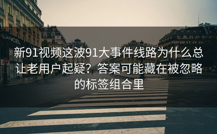 新91视频这波91大事件线路为什么总让老用户起疑?答案可能藏在被忽略的标签组合里 新91视频这波91大事件线路为什么总让老用户起疑?答案可能藏在被忽略的标签组合里