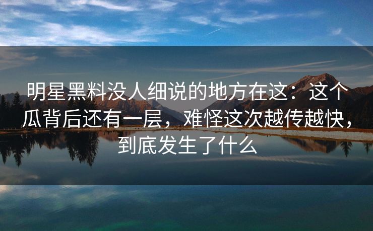 明星黑料没人细说的地方在这：这个瓜背后还有一层，难怪这次越传越快，到底发生了什么